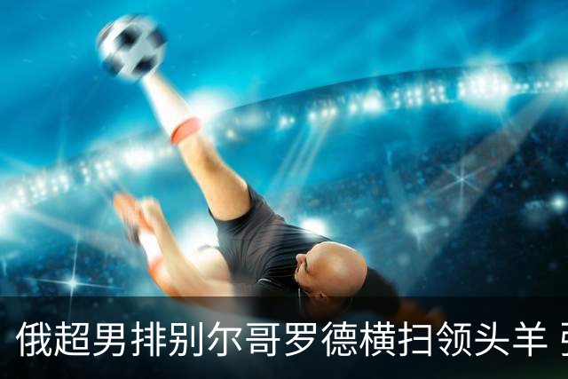 俄超男排别尔哥罗德横扫领头羊 张景胤首发夺13分